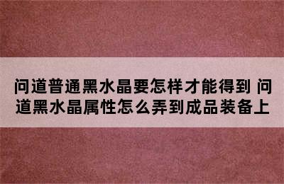 问道普通黑水晶要怎样才能得到 问道黑水晶属性怎么弄到成品装备上